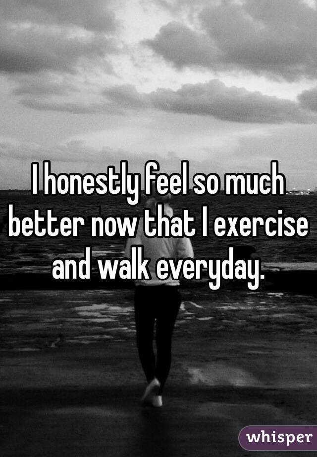 I honestly feel so much better now that I exercise and walk everyday. 