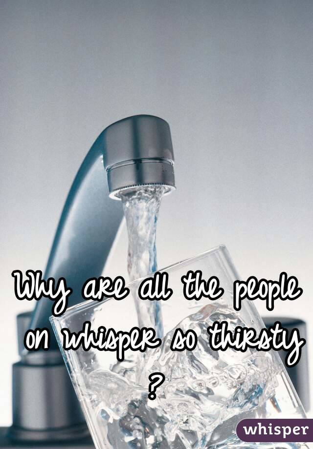 Why are all the people on whisper so thirsty ? 