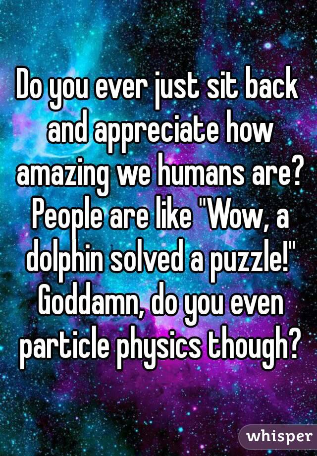 Do you ever just sit back and appreciate how amazing we humans are? People are like "Wow, a dolphin solved a puzzle!" Goddamn, do you even particle physics though?