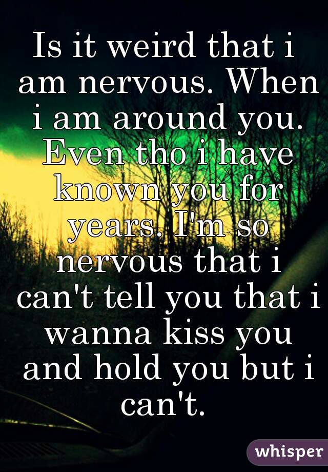 Is it weird that i am nervous. When i am around you. Even tho i have known you for years. I'm so nervous that i can't tell you that i wanna kiss you and hold you but i can't. 