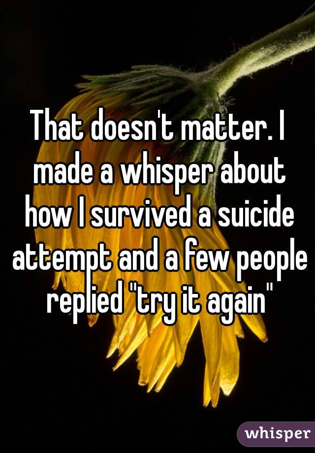 That doesn't matter. I made a whisper about how I survived a suicide attempt and a few people replied "try it again"