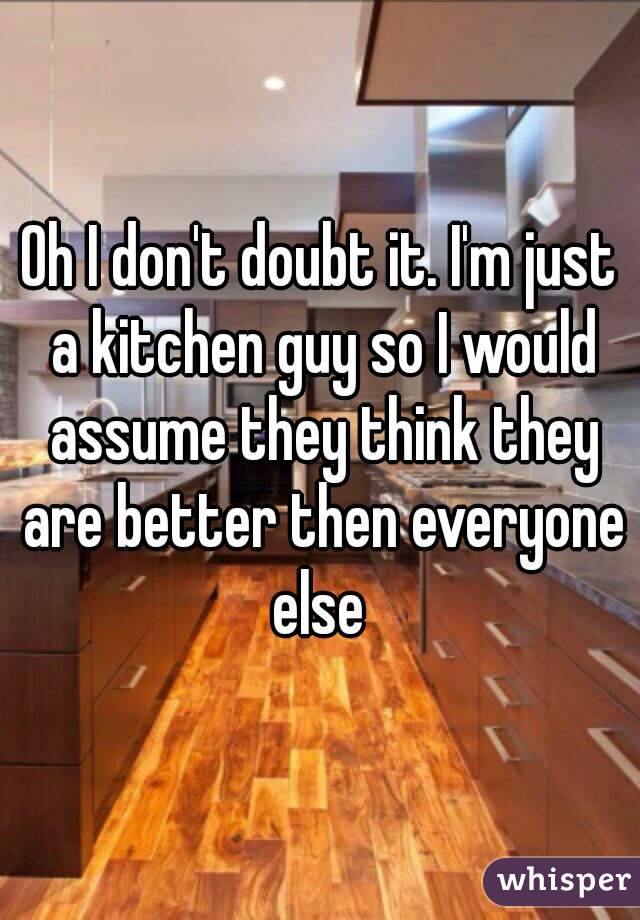 Oh I don't doubt it. I'm just a kitchen guy so I would assume they think they are better then everyone else 