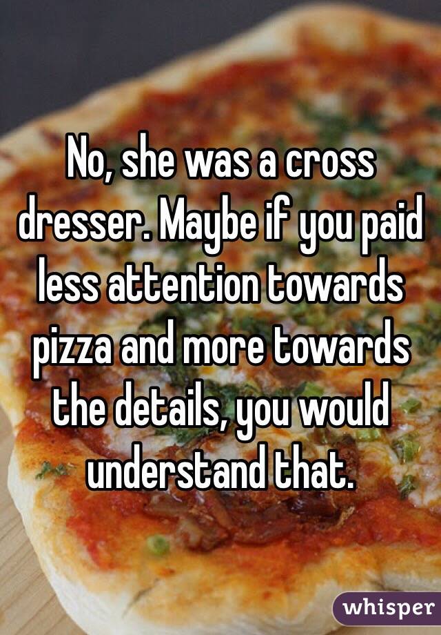 No, she was a cross dresser. Maybe if you paid less attention towards pizza and more towards the details, you would understand that.