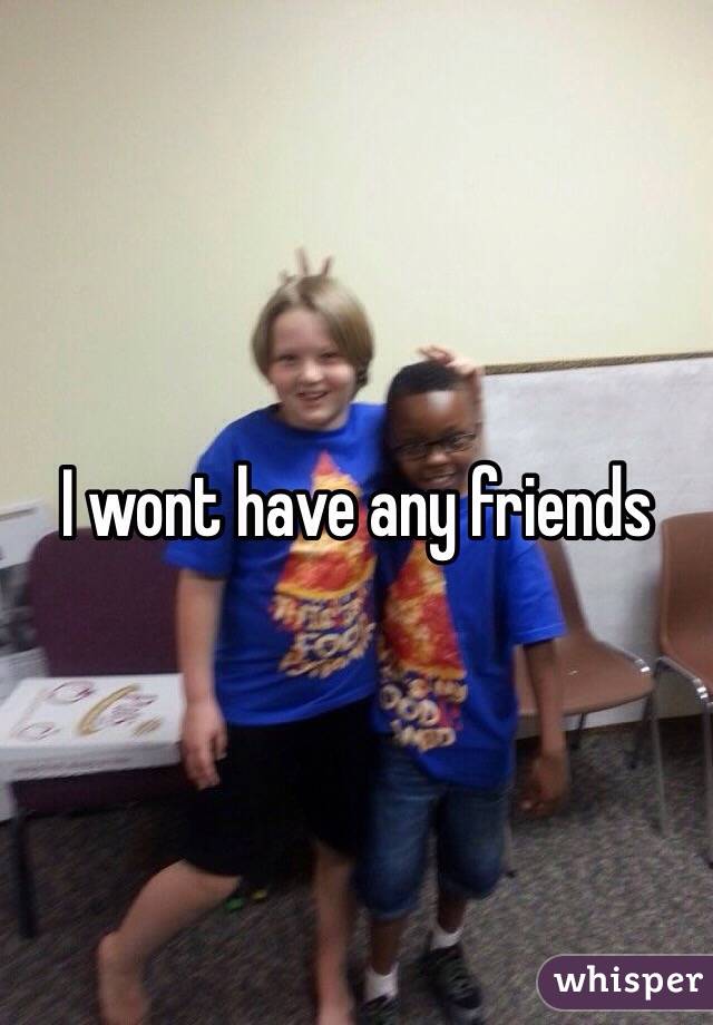 I wont have any friends 