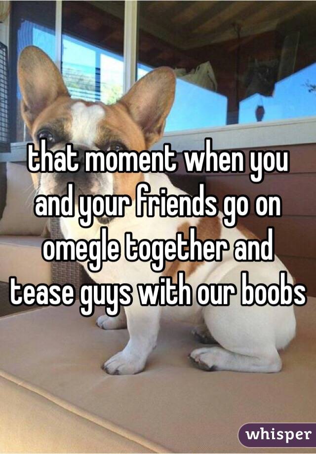 that moment when you and your friends go on omegle together and tease guys with our boobs