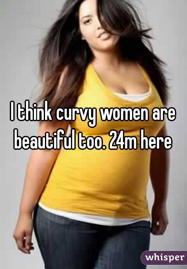 I think curvy women are beautiful too. 24m here 