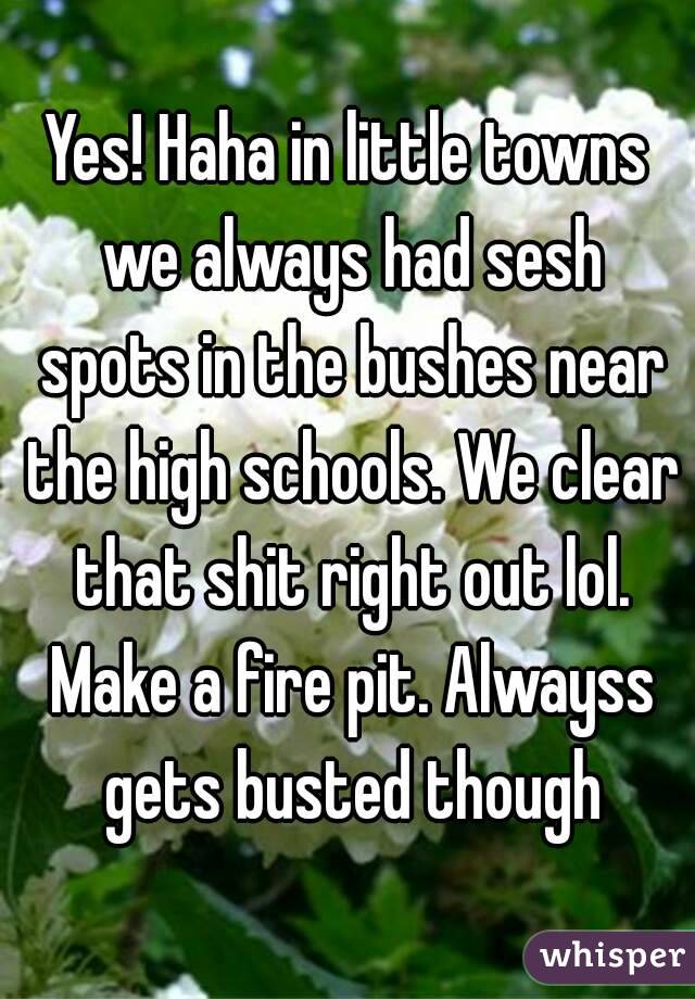 Yes! Haha in little towns we always had sesh spots in the bushes near the high schools. We clear that shit right out lol. Make a fire pit. Alwayss gets busted though
