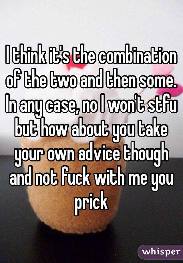 I think it's the combination of the two and then some. In any case, no I won't stfu but how about you take your own advice though and not fuck with me you prick