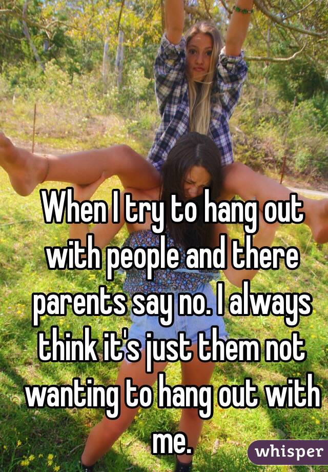 When I try to hang out with people and there parents say no. I always think it's just them not wanting to hang out with me. 