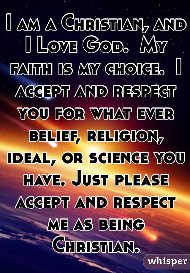 I am a Christian, and I Love God.  My faith is my choice.  I accept and respect you for what ever belief, religion, ideal, or science you have. Just please accept and respect me as being Christian.