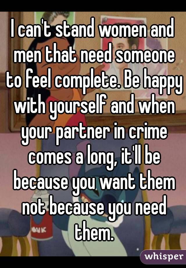 I can't stand women and men that need someone to feel complete. Be happy with yourself and when your partner in crime comes a long, it'll be because you want them not because you need them.