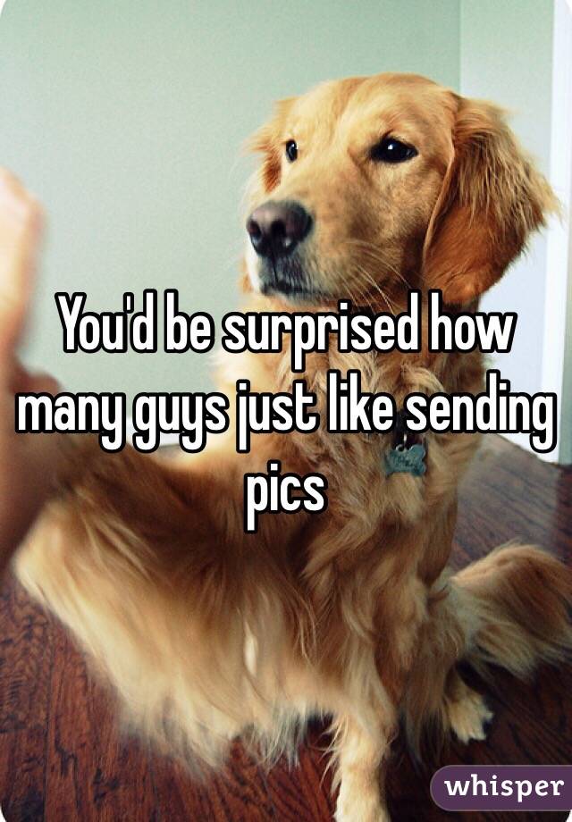 You'd be surprised how many guys just like sending pics 