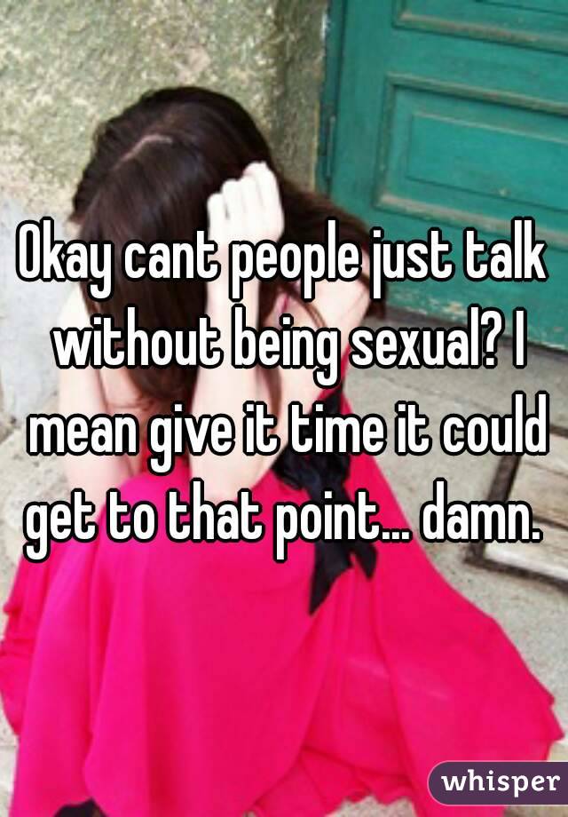 Okay cant people just talk without being sexual? I mean give it time it could get to that point... damn. 
