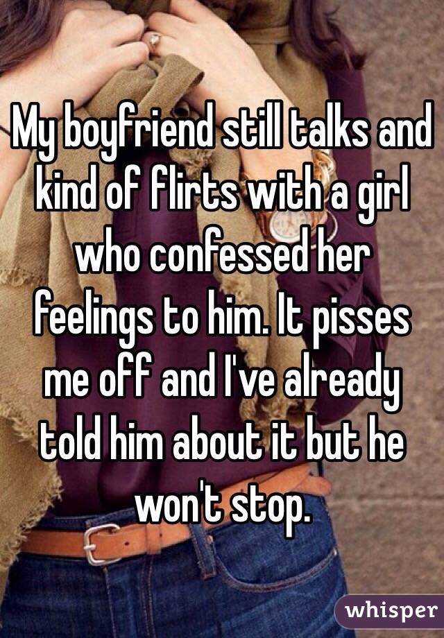 My boyfriend still talks and kind of flirts with a girl who confessed her feelings to him. It pisses me off and I've already told him about it but he won't stop.