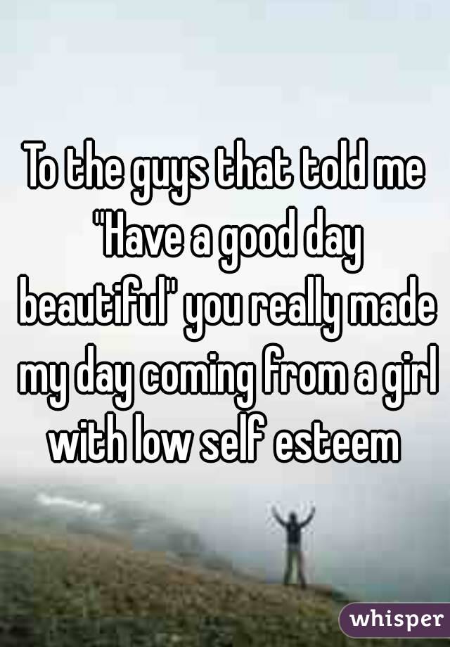 To the guys that told me "Have a good day beautiful" you really made my day coming from a girl with low self esteem 