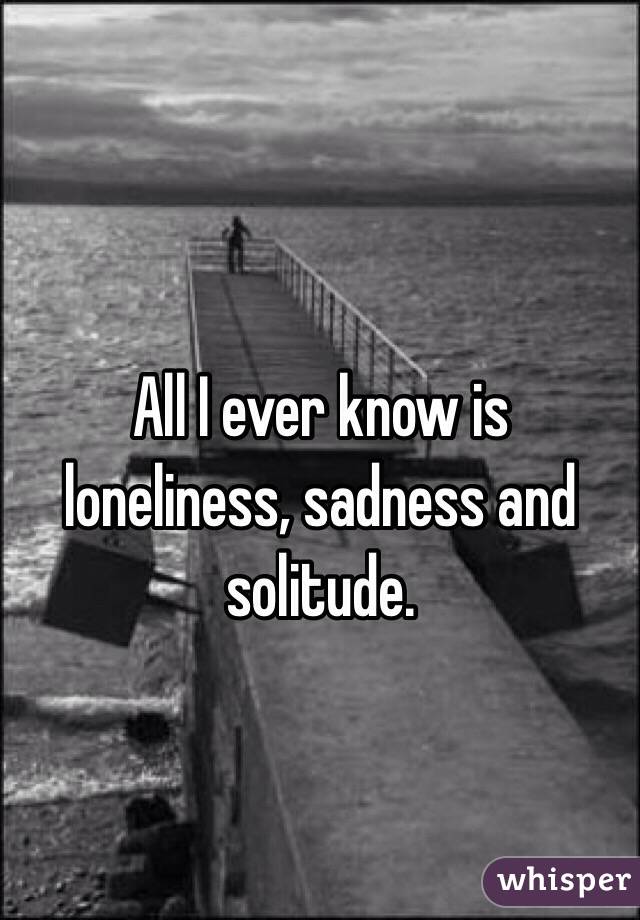 
All I ever know is loneliness, sadness and solitude. 
