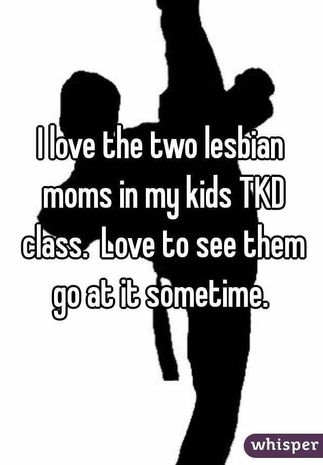 I love the two lesbian moms in my kids TKD class.  Love to see them go at it sometime. 