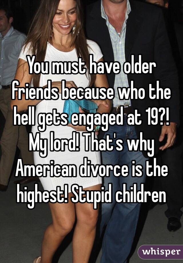 You must have older friends because who the hell gets engaged at 19?! My lord! That's why American divorce is the highest! Stupid children 