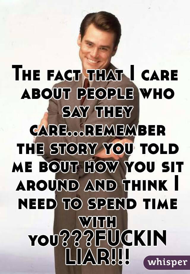 The fact that I care about people who say they care...remember the story you told me bout how you sit around and think I need to spend time with you???FUCKIN LIAR!!!