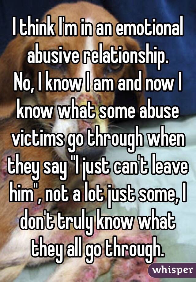 I think I'm in an emotional abusive relationship. 
No, I know I am and now I know what some abuse victims go through when they say "I just can't leave him", not a lot just some, I don't truly know what they all go through.