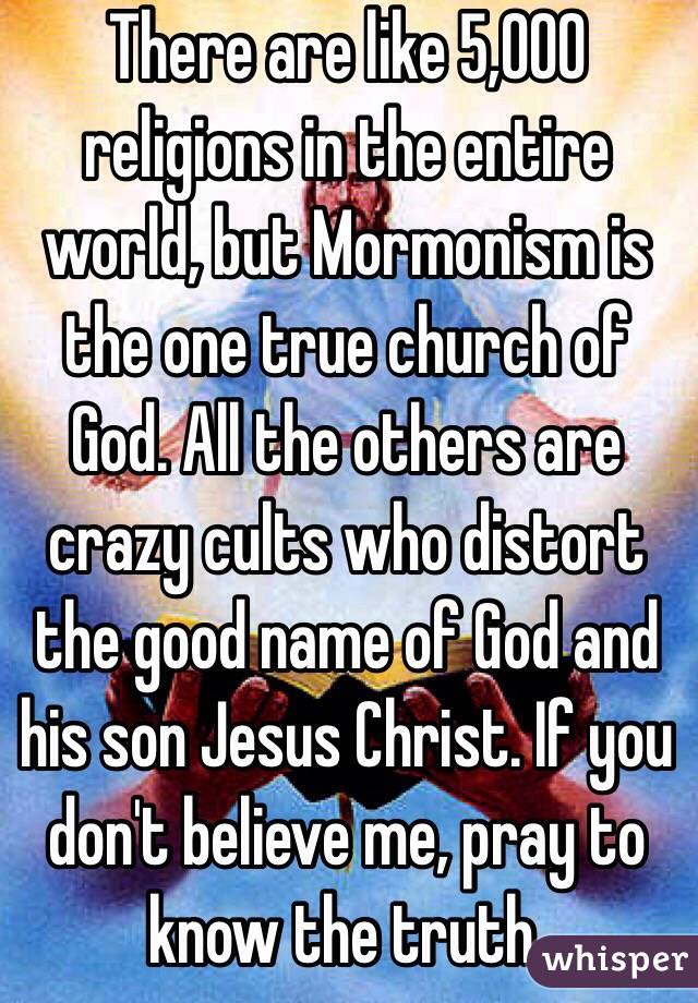 There are like 5,000 religions in the entire world, but Mormonism is the one true church of God. All the others are crazy cults who distort the good name of God and his son Jesus Christ. If you don't believe me, pray to know the truth. 