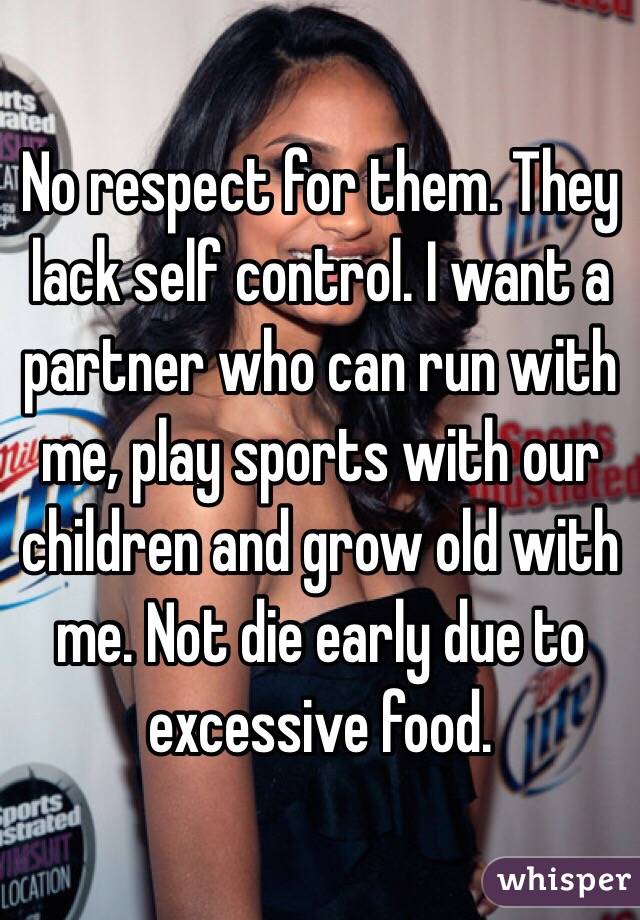 No respect for them. They lack self control. I want a partner who can run with me, play sports with our children and grow old with me. Not die early due to excessive food. 