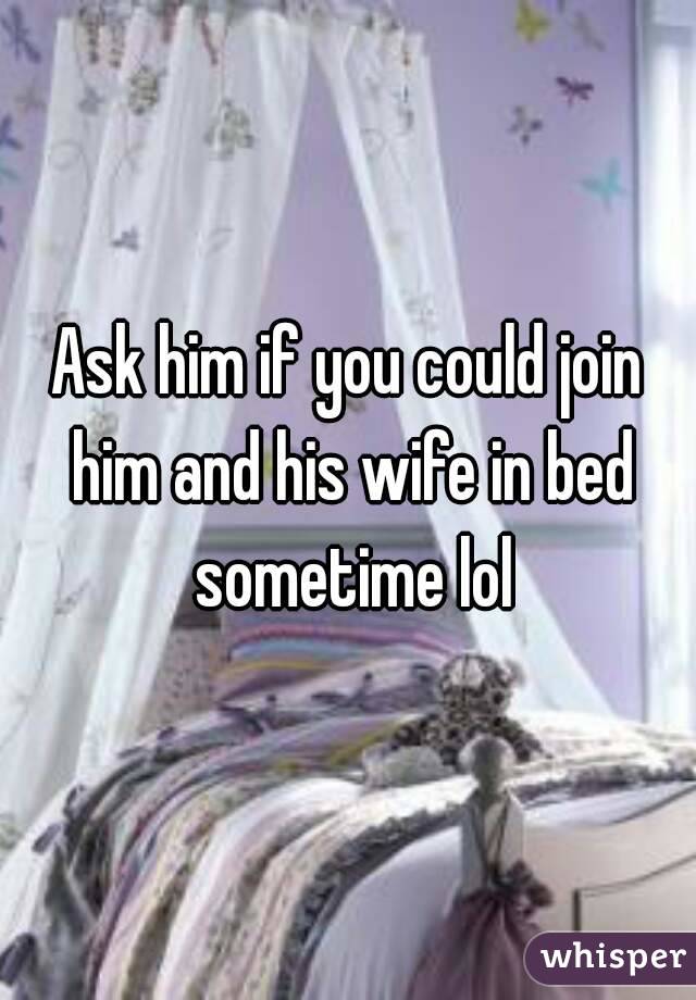 Ask him if you could join him and his wife in bed sometime lol