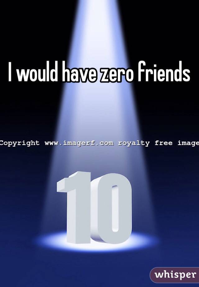 I would have zero friends