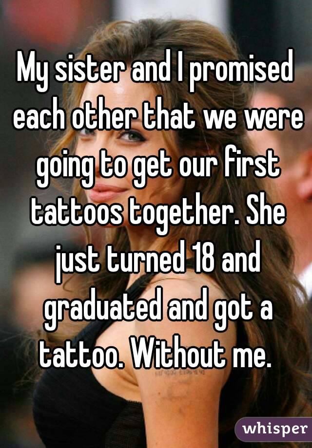 My sister and I promised each other that we were going to get our first tattoos together. She just turned 18 and graduated and got a tattoo. Without me. 