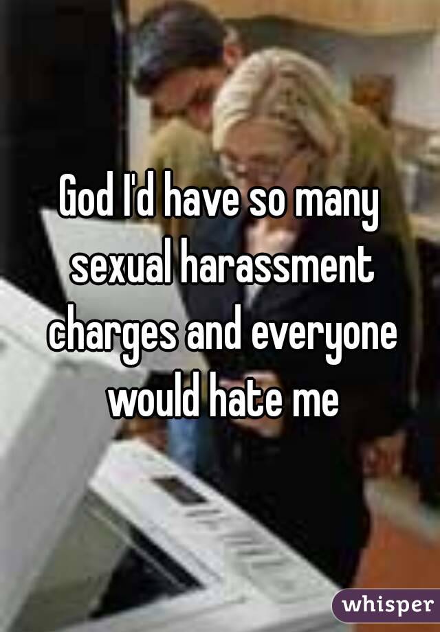 God I'd have so many sexual harassment charges and everyone would hate me