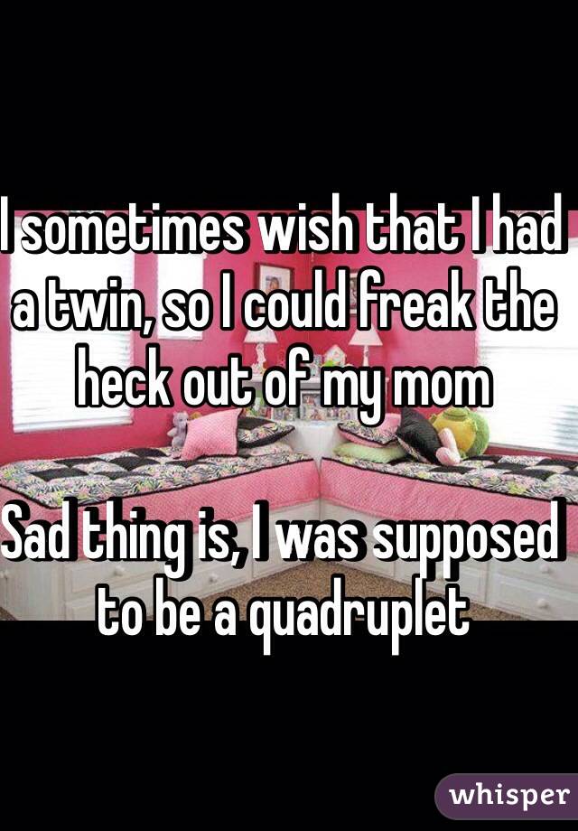 I sometimes wish that I had a twin, so I could freak the heck out of my mom

Sad thing is, I was supposed to be a quadruplet