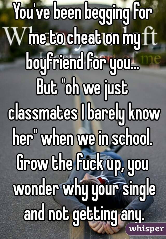 You've been begging for me to cheat on my boyfriend for you... 
But "oh we just classmates I barely know her" when we in school. 
Grow the fuck up, you wonder why your single and not getting any.