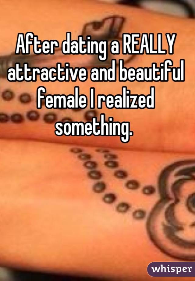 After dating a REALLY attractive and beautiful female I realized something. 