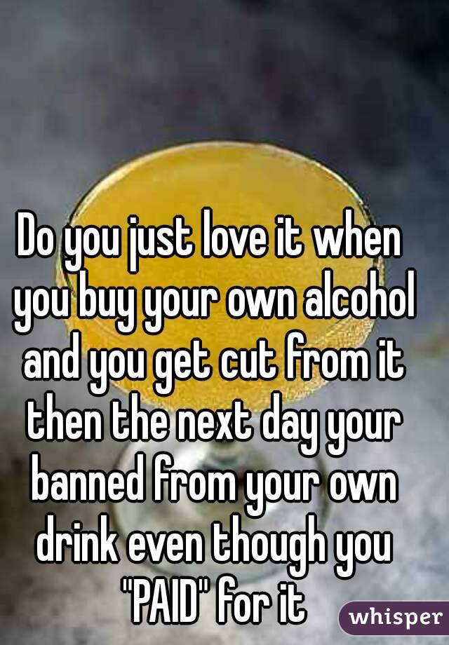 Do you just love it when you buy your own alcohol and you get cut from it then the next day your banned from your own drink even though you "PAID" for it