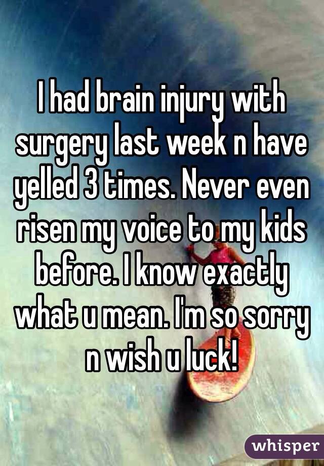 I had brain injury with surgery last week n have yelled 3 times. Never even risen my voice to my kids before. I know exactly what u mean. I'm so sorry n wish u luck! 