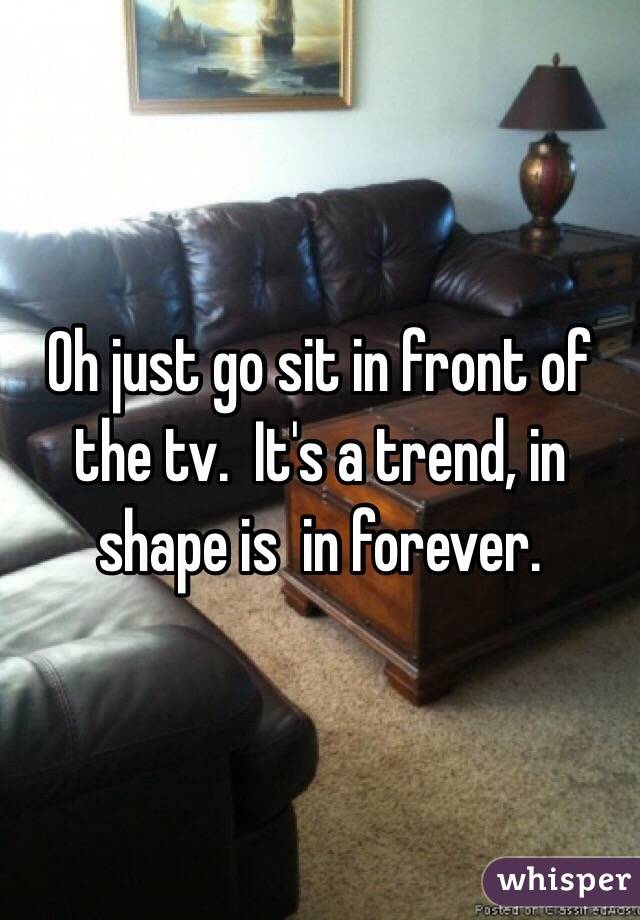 Oh just go sit in front of the tv.  It's a trend, in shape is  in forever.