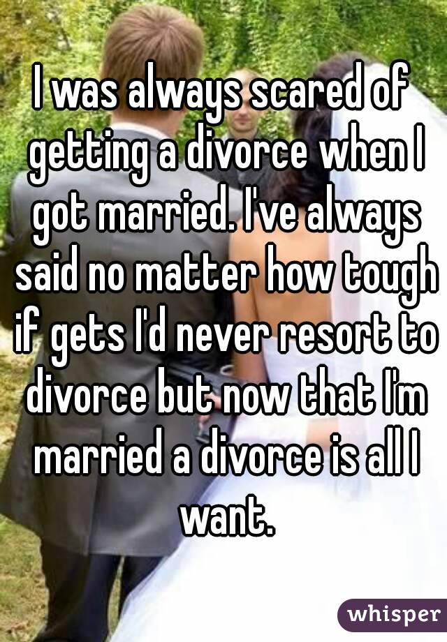 I was always scared of getting a divorce when I got married. I've always said no matter how tough if gets I'd never resort to divorce but now that I'm married a divorce is all I want.