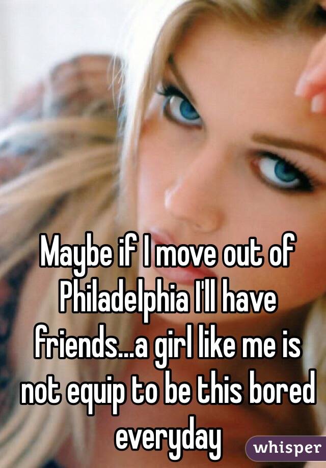 Maybe if I move out of Philadelphia I'll have friends...a girl like me is not equip to be this bored everyday