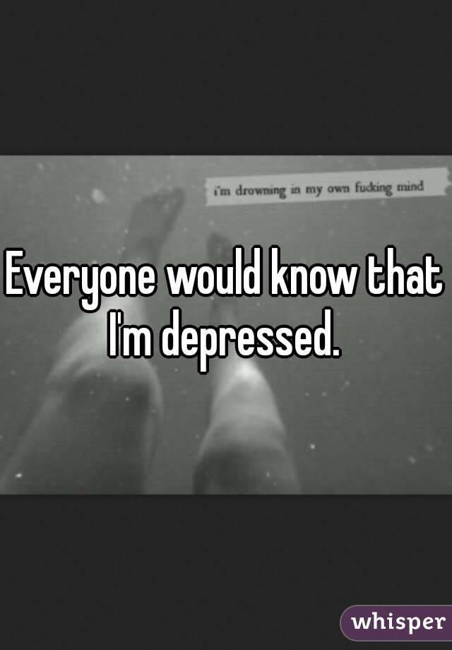 Everyone would know that I'm depressed. 