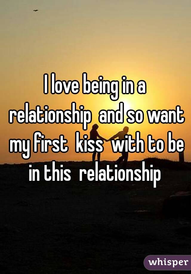 I love being in a relationship  and so want my first  kiss  with to be in this  relationship 