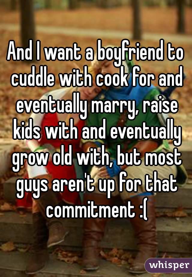 And I want a boyfriend to cuddle with cook for and eventually marry, raise kids with and eventually grow old with, but most guys aren't up for that commitment :(