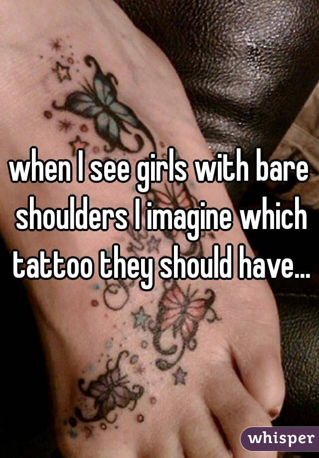 when I see girls with bare shoulders I imagine which tattoo they should have...