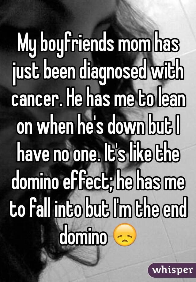 My boyfriends mom has just been diagnosed with cancer. He has me to lean on when he's down but I have no one. It's like the domino effect; he has me to fall into but I'm the end domino 😞