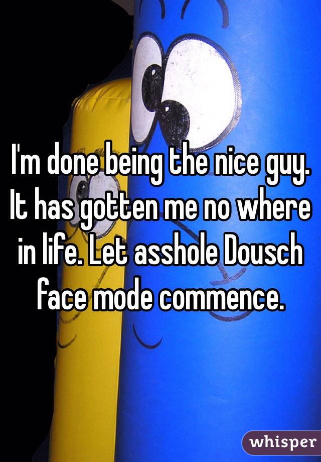 I'm done being the nice guy. It has gotten me no where in life. Let asshole Dousch face mode commence.  