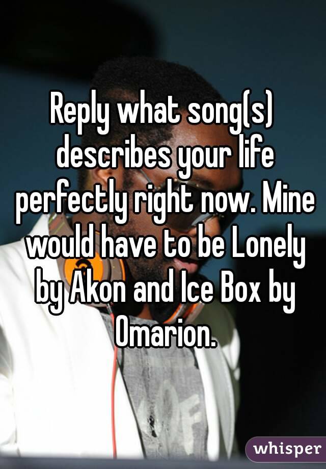 Reply what song(s) describes your life perfectly right now. Mine would have to be Lonely by Akon and Ice Box by Omarion.