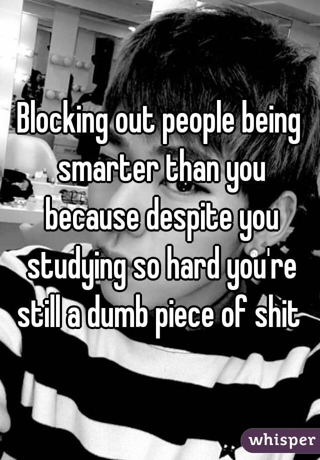 Blocking out people being smarter than you because despite you studying so hard you're still a dumb piece of shit 