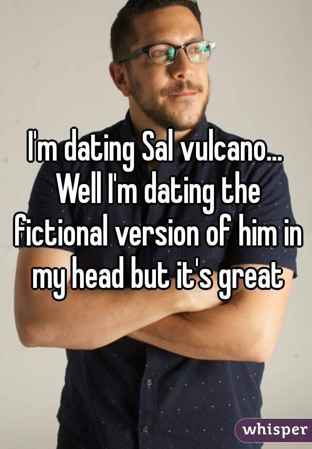 I'm dating Sal vulcano... Well I'm dating the fictional version of him in my head but it's great