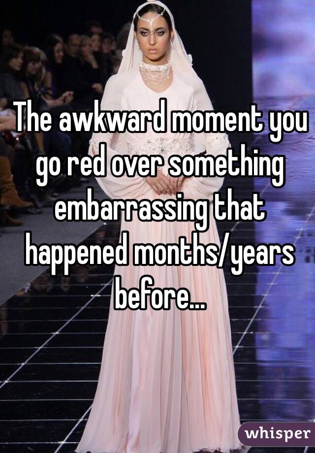 The awkward moment you go red over something embarrassing that happened months/years before...