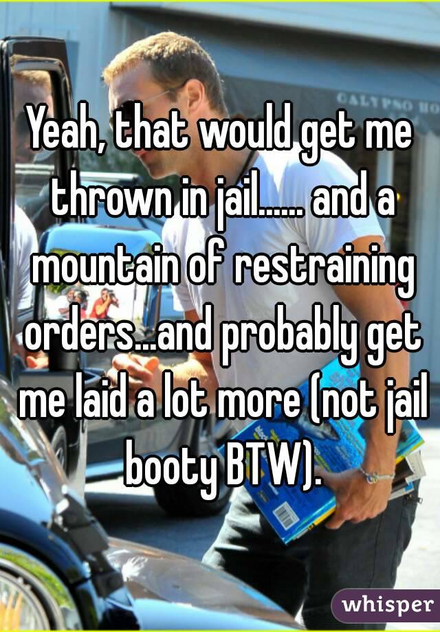 Yeah, that would get me thrown in jail...... and a mountain of restraining orders...and probably get me laid a lot more (not jail booty BTW).