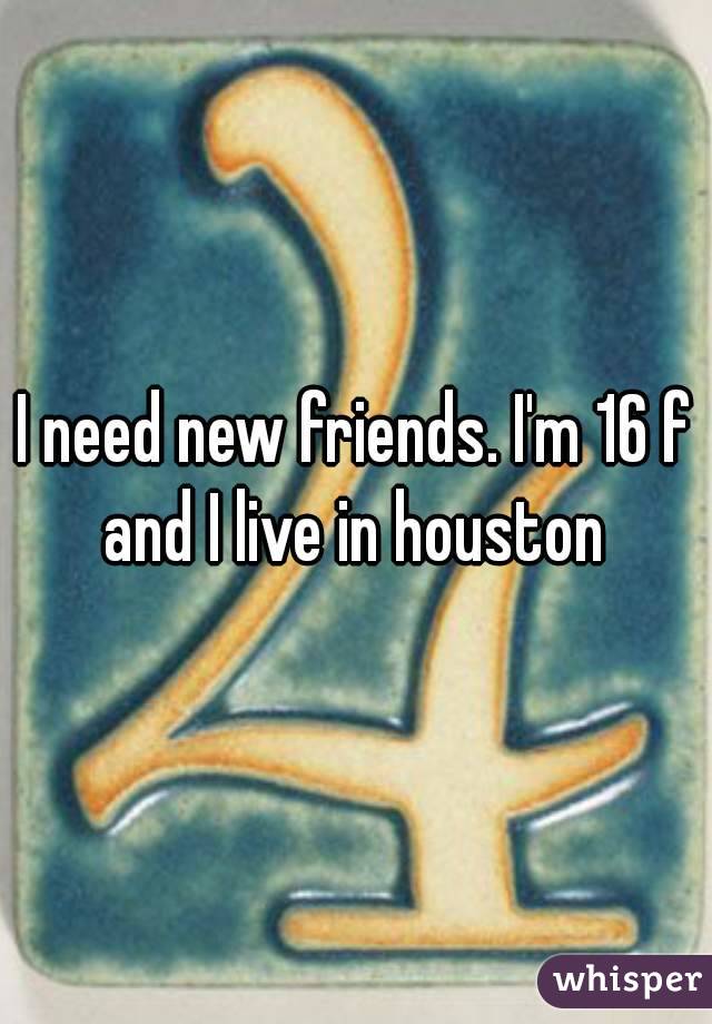 I need new friends. I'm 16 f and I live in houston 